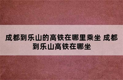 成都到乐山的高铁在哪里乘坐 成都到乐山高铁在哪坐
